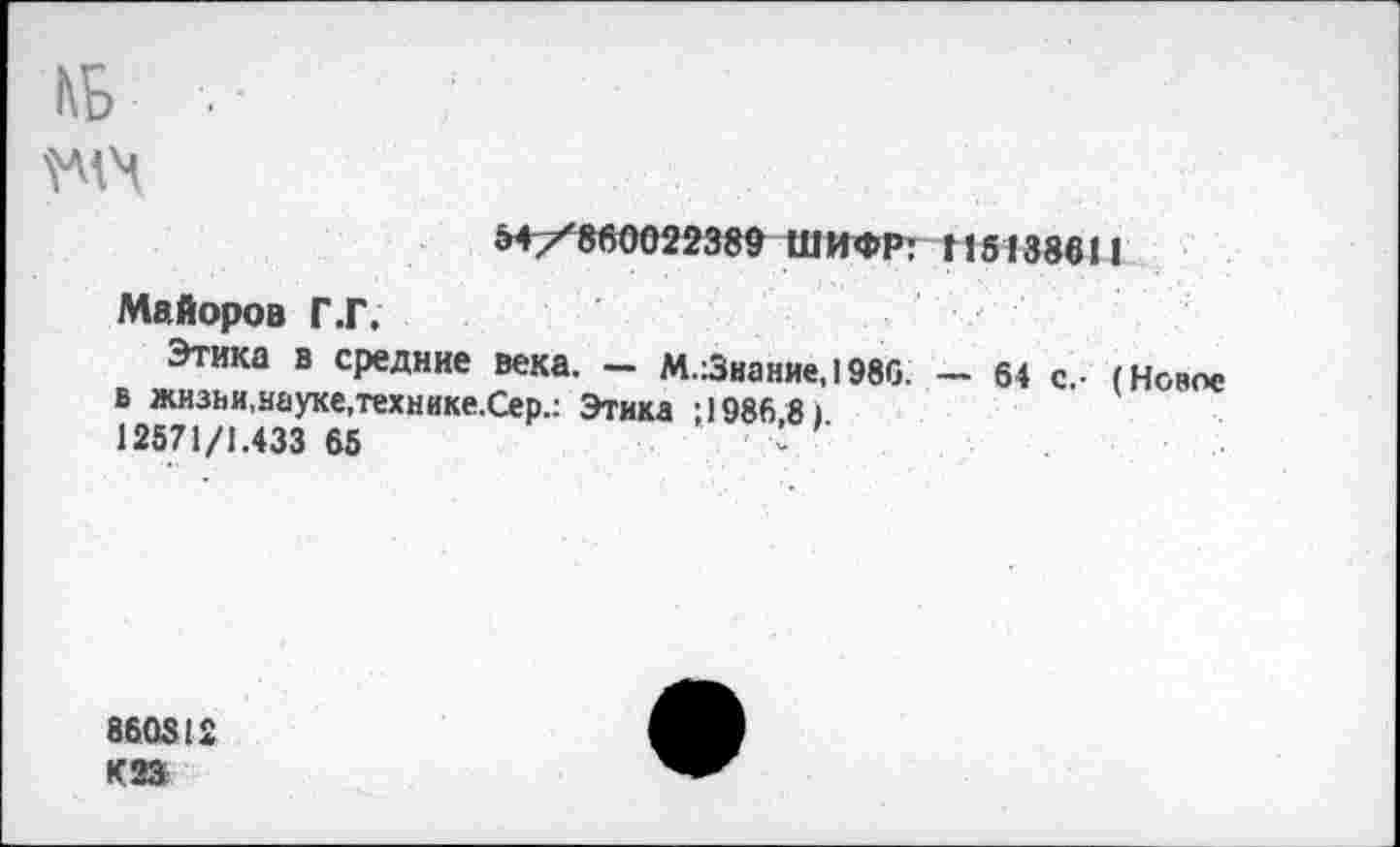 ﻿КБ
/860022389 ШИФР: 115138611
Майоров Г .Г.
Этика в средние века. — М.:3иание,1986. — 64 с.- (Новое в жизни,науке,технике.Сер.: Этика ; 1986 8) 12571/1.433 65	<
860312 К23